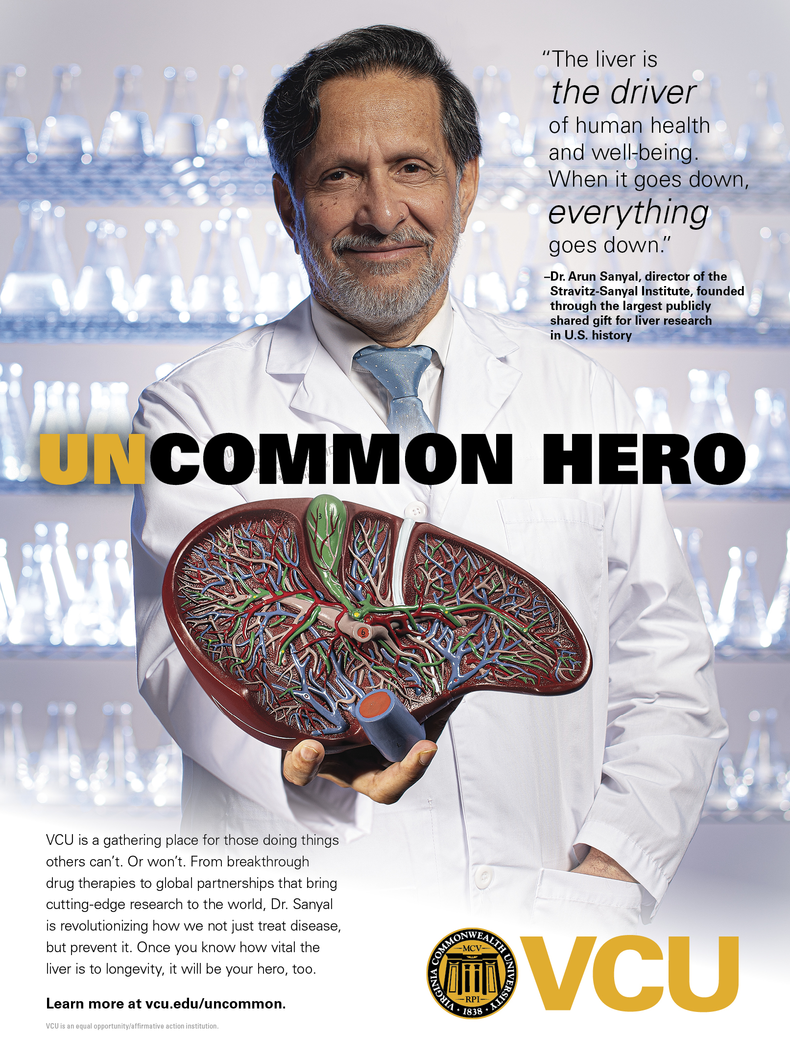 Picture of Arun Sanyal standing in front of shelves of empty glass beakers and wearing a lab coat. A drawing of a cross section of a liver, words “uncommon hero,” and Virginia Commonwealth University logo are in the foreground. Includes a quote, “The liver is the driver of human health and well-being. When it goes down, everything goes down,” from Dr. Arun Sanyal, director of the Stravitz-Sanyal Institute, founded through the largest publicly shared gift for liver research in U.S. history. At the bottom are the words, “VCU is a gathering place for those doing things others can’t. Or won’t. From breakthrough drug therapies to global partnerships that bring cutting-edge research to the world, Dr. Sanyal is revolutionizing how we not just treat disease, but prevent it. Once you know how vital the liver is to longevity, it will be your hero, too. Learn more at vcu.edu/uncommon. VCU is an equal opportunity/affirmative action institution.”